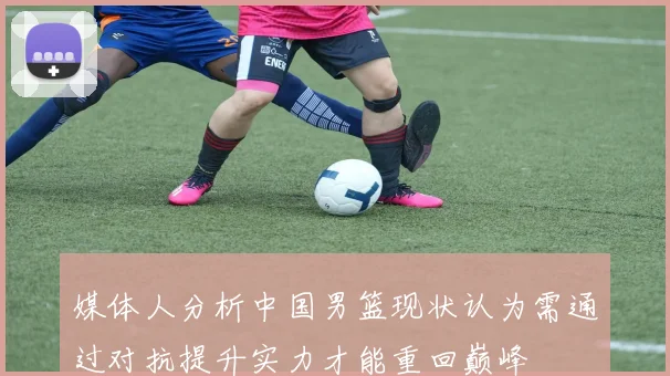 媒体人分析中国男篮现状认为需通过对抗提升实力才能重回巅峰