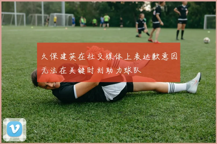 久保建英在社交媒体上表达歉意因无法在关键时刻助力球队