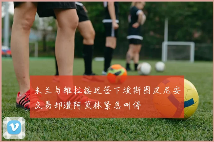 米兰与维拉接近签下埃斯图皮尼安交易却遭阿莫林紧急叫停