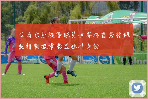 亚马尔杜埃等球员世界杯首秀将佩戴特制徽章彰显独特身份
