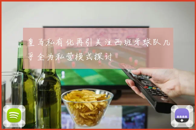 皇马私有化再引关注西班牙球队几乎全为私营模式探讨