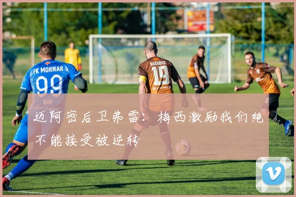迈阿密后卫弗雷：梅西激励我们绝不能接受被逆转