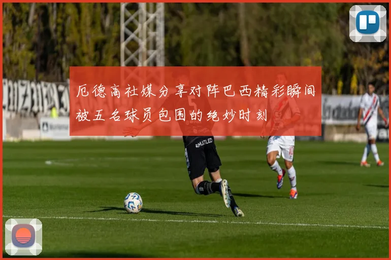 厄德高社媒分享对阵巴西精彩瞬间被五名球员包围的绝妙时刻