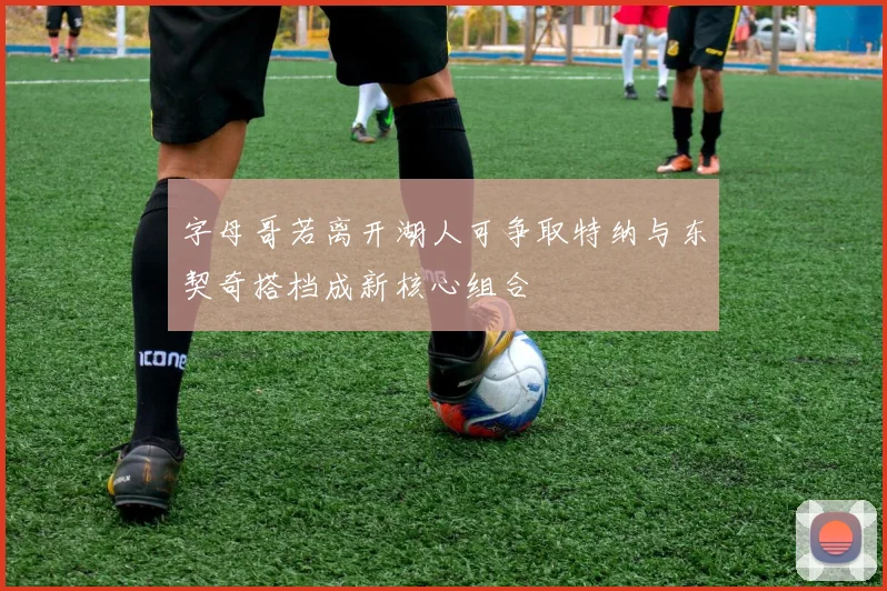 字母哥若离开湖人可争取特纳与东契奇搭档成新核心组合