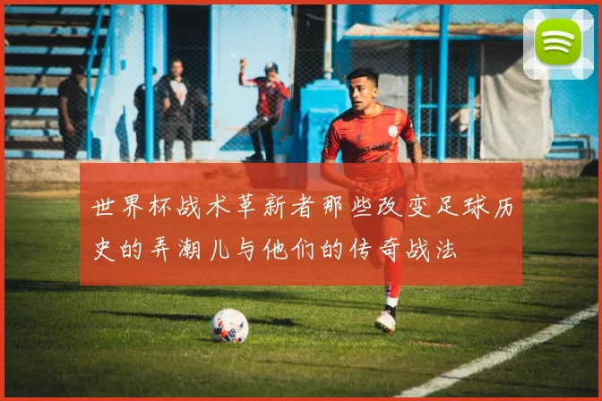 世界杯战术革新者那些改变足球历史的弄潮儿与他们的传奇战法