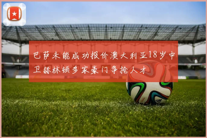 巴萨未能成功报价澳大利亚18岁中卫赫林顿多家豪门争抢人才