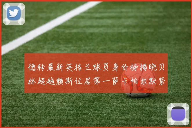 德转最新英格兰球员身价榜揭晓贝林超越赖斯位居第一萨卡帕尔默紧随其后