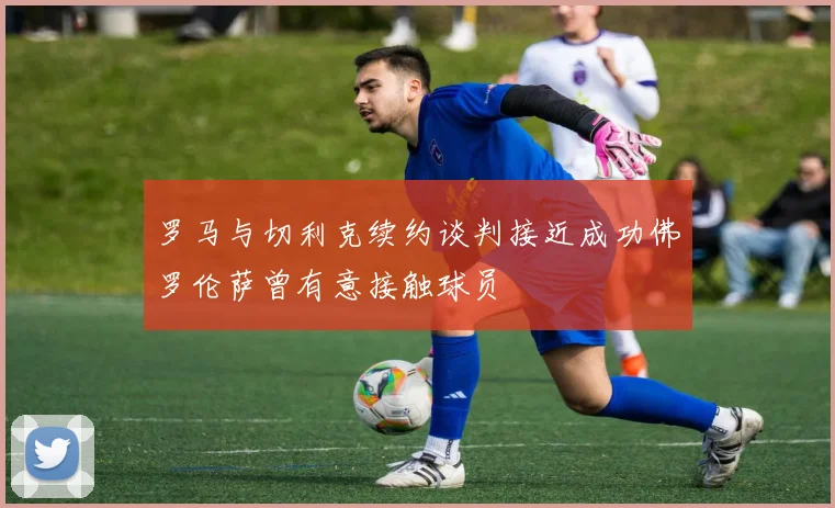 罗马与切利克续约谈判接近成功佛罗伦萨曾有意接触球员