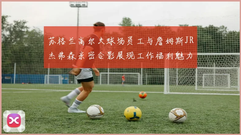苏格兰高尔夫球场员工与詹姆斯JR杰弗森亲密合影展现工作福利魅力