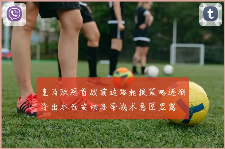 皇马欧冠首战前边路轮换策略逐渐浮出水面安切洛蒂战术意图显露