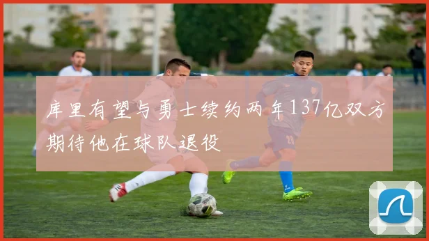 库里有望与勇士续约两年137亿双方期待他在球队退役