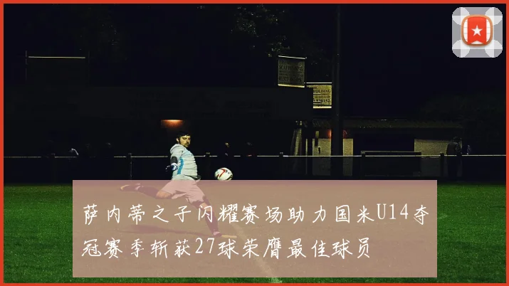 萨内蒂之子闪耀赛场助力国米U14夺冠赛季斩获27球荣膺最佳球员