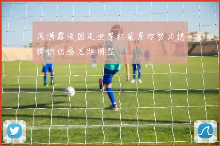 冯潇霆谈国足世界杯前景称努力拼搏但仍感差距明显