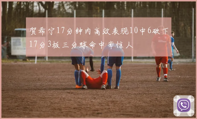 贺希宁17分钟内高效表现10中6砍下17分3板三分球命中率惊人