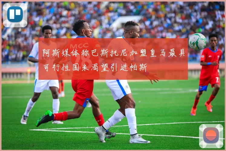 阿斯媒体称巴斯托尼加盟皇马最具可行性国米渴望引进帕斯
