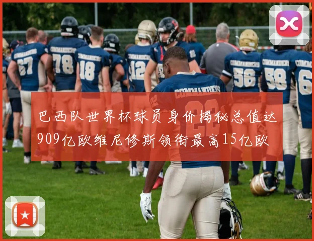 巴西队世界杯球员身价揭秘总值达909亿欧维尼修斯领衔最高15亿欧