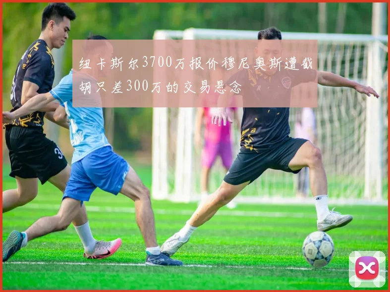 纽卡斯尔3700万报价穆尼奥斯遭截胡只差300万的交易悬念