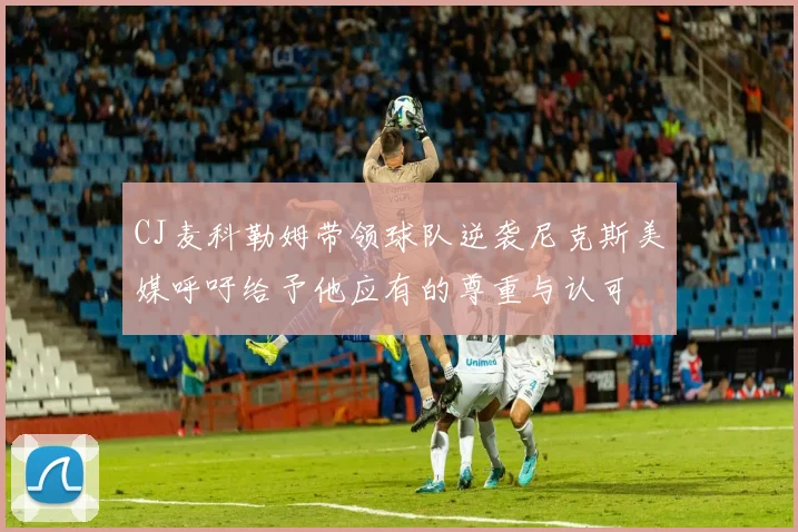CJ麦科勒姆带领球队逆袭尼克斯美媒呼吁给予他应有的尊重与认可