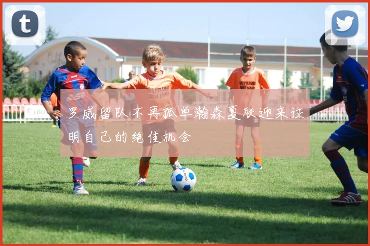 罗威留队不再孤单瀚森夏联迎来证明自己的绝佳机会