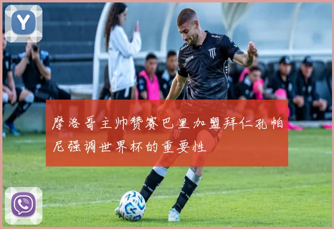 摩洛哥主帅赞赛巴里加盟拜仁孔帕尼强调世界杯的重要性