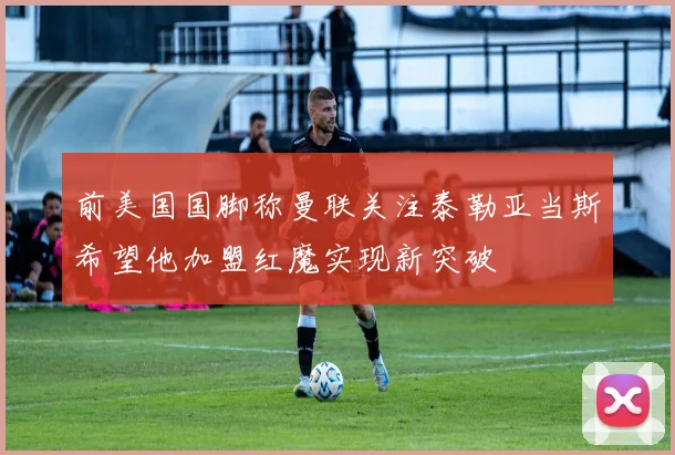 前美国国脚称曼联关注泰勒亚当斯希望他加盟红魔实现新突破